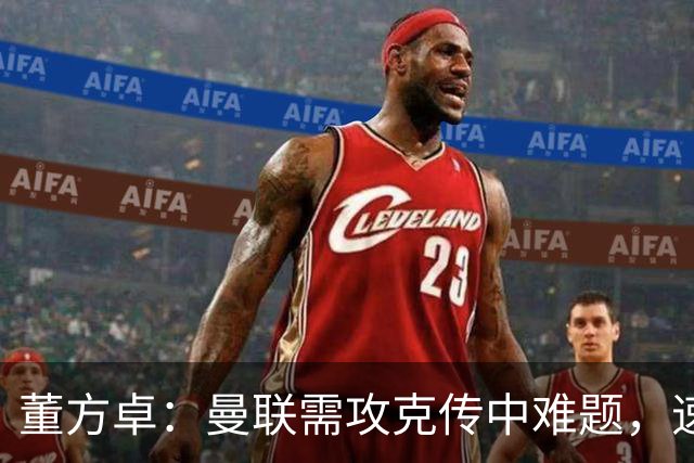 董方卓：曼联需攻克传中难题，速战速决方能见成效