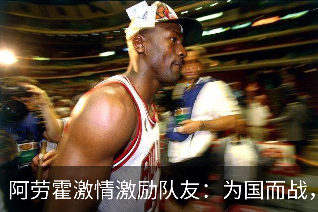 阿劳霍激情激励队友：为国而战，珍惜这一刻